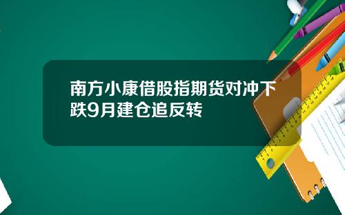 南方小康借股指期货对冲下跌9月建仓追反转