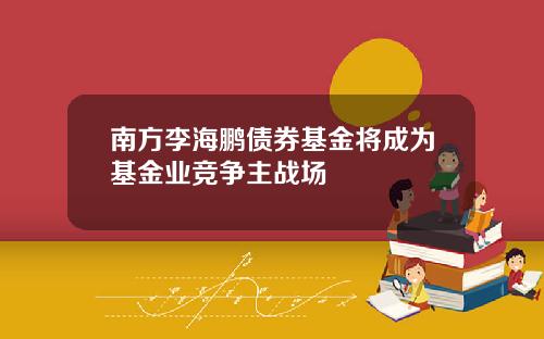南方李海鹏债券基金将成为基金业竞争主战场