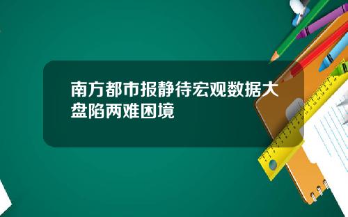 南方都市报静待宏观数据大盘陷两难困境