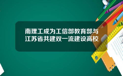 南理工成为工信部教育部与江苏省共建双一流建设高校