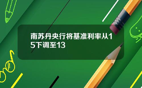 南苏丹央行将基准利率从15下调至13