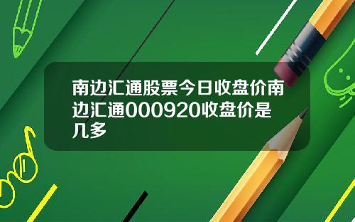 南边汇通股票今日收盘价南边汇通000920收盘价是几多