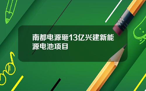 南都电源砸13亿兴建新能源电池项目