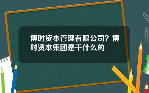 博时资本管理有限公司？博时资本集团是干什么的