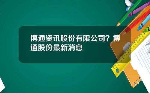 博通资讯股份有限公司？博通股份最新消息