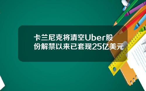 卡兰尼克将清空Uber股份解禁以来已套现25亿美元