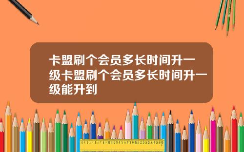 卡盟刷个会员多长时间升一级卡盟刷个会员多长时间升一级能升到