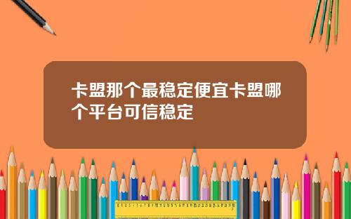 卡盟那个最稳定便宜卡盟哪个平台可信稳定