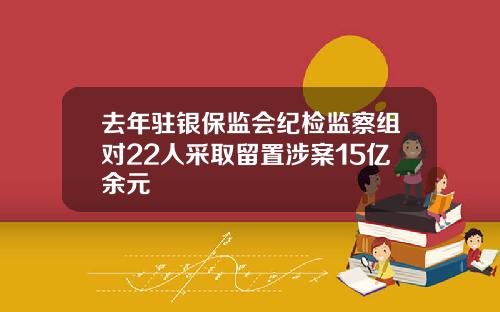 去年驻银保监会纪检监察组对22人采取留置涉案15亿余元