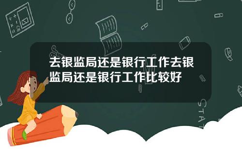 去银监局还是银行工作去银监局还是银行工作比较好
