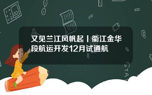又见兰江风帆起丨衢江金华段航运开发12月试通航