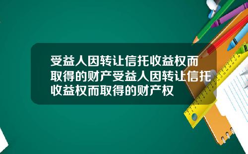 受益人因转让信托收益权而取得的财产受益人因转让信托收益权而取得的财产权