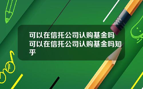 可以在信托公司认购基金吗可以在信托公司认购基金吗知乎