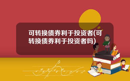 可转换债券利于投资者(可转换债券利于投资者吗)