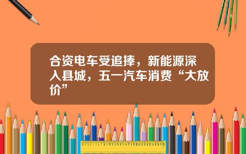合资电车受追捧，新能源深入县城，五一汽车消费“大放价”