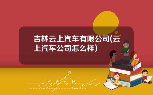吉林云上汽车有限公司(云上汽车公司怎么样)