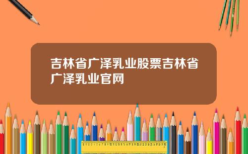 吉林省广泽乳业股票吉林省广泽乳业官网