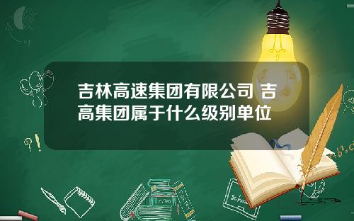 吉林高速集团有限公司 吉高集团属于什么级别单位