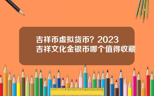 吉祥币虚拟货币？2023吉祥文化金银币哪个值得收藏
