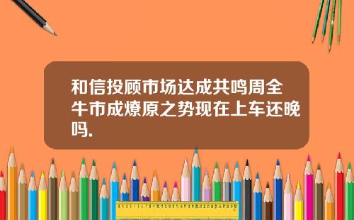 和信投顾市场达成共鸣周全牛市成燎原之势现在上车还晚吗.