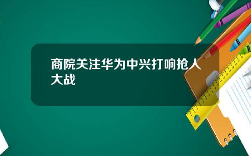 商院关注华为中兴打响抢人大战