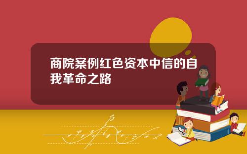 商院案例红色资本中信的自我革命之路