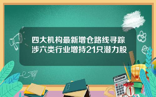 四大机构最新增仓路线寻踪涉六类行业增持21只潜力股