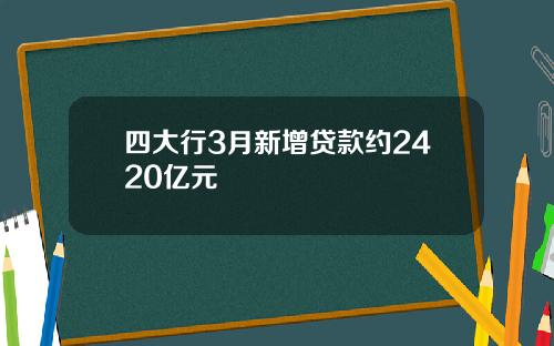 四大行3月新增贷款约2420亿元 四大行3月新增贷款约2420亿元