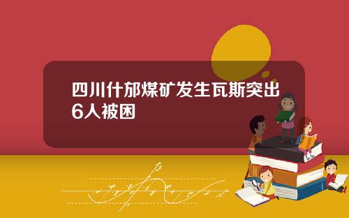 四川什邡煤矿发生瓦斯突出6人被困
