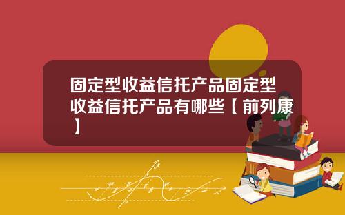 固定型收益信托产品固定型收益信托产品有哪些【前列康】