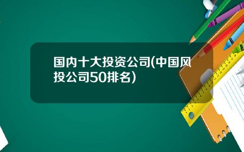 国内十大投资公司(中国风投公司50排名)