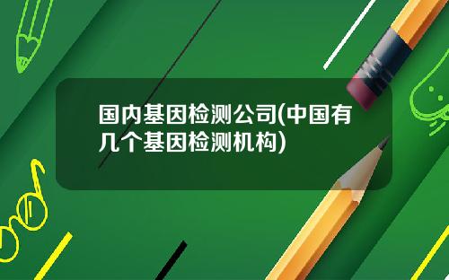 国内基因检测公司(中国有几个基因检测机构)