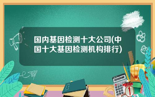国内基因检测十大公司(中国十大基因检测机构排行)