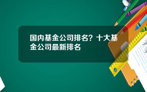 国内基金公司排名？十大基金公司最新排名