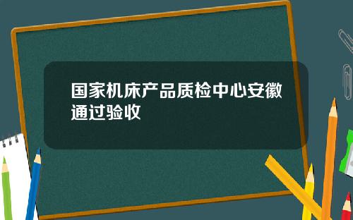 国家机床产品质检中心安徽通过验收