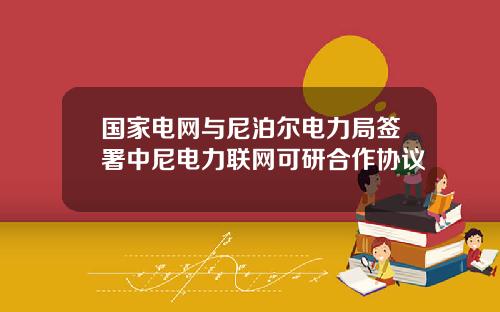 国家电网与尼泊尔电力局签署中尼电力联网可研合作协议