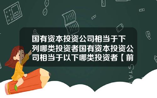 国有资本投资公司相当于下列哪类投资者国有资本投资公司相当于以下哪类投资者【前列康】