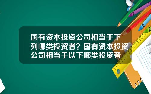 国有资本投资公司相当于下列哪类投资者？国有资本投资公司相当于以下哪类投资者