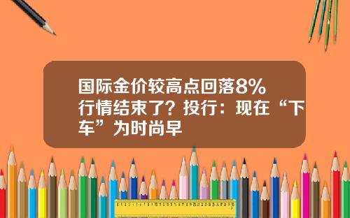 国际金价较高点回落8% 行情结束了？投行：现在“下车”为时尚早