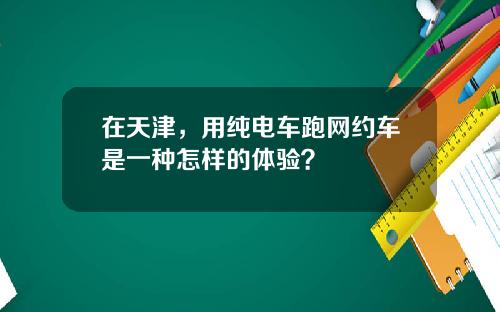 在天津，用纯电车跑网约车是一种怎样的体验？