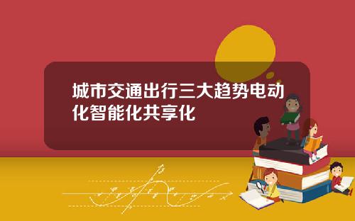 城市交通出行三大趋势电动化智能化共享化