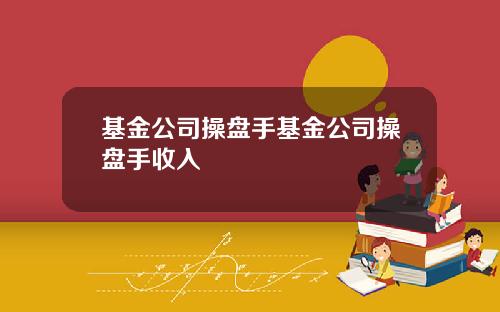 基金公司操盘手基金公司操盘手收入 基金公司操盘手基金公司操盘手收入
