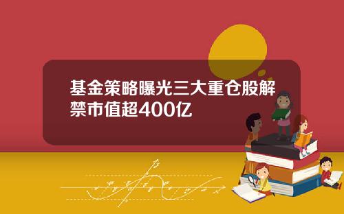 基金策略曝光三大重仓股解禁市值超400亿