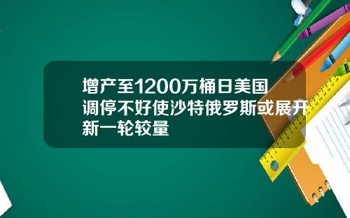 增产至1200万桶日美国调停不好使沙特俄罗斯或展开新一轮较量