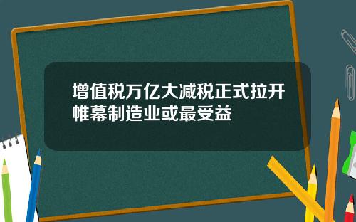 增值税万亿大减税正式拉开帷幕制造业或最受益