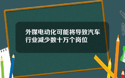 外媒电动化可能将导致汽车行业减少数十万个岗位