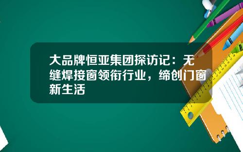 大品牌恒亚集团探访记：无缝焊接窗领衔行业，缔创门窗新生活