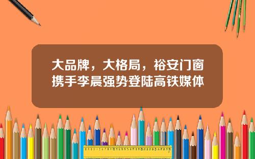 大品牌，大格局，裕安门窗携手李晨强势登陆高铁媒体