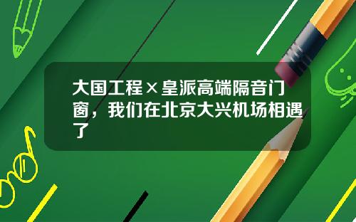 大国工程×皇派高端隔音门窗，我们在北京大兴机场相遇了