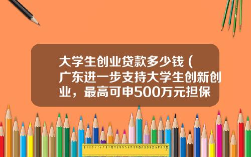 大学生创业贷款多少钱 (广东进一步支持大学生创新创业，最高可申500万元担保贷款)_1